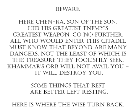 Here Chen-Ra, Son of the Sun, hid his greatest enemy's greatest weapon. Go no further. All who would enter this citadel must know that beyond are many dangers, not the least of which is the treasure they foolishly seek. Khammar's Orb will not avail you – it will destroy you. Some things that rest are better left resting. Here is where the wise turn back.